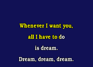 Whenever I want you.

all I have to do
is dream.

Dream. dream. dream.
