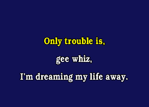 Only trouble is.

gee whiz.

I'm dreaming my life away.