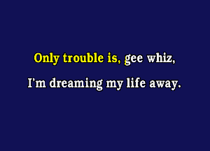Only trouble is. gee whiz.

I'm dreaming my life away.