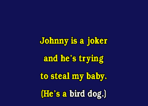 Johnny is a joker
and he's trying

to steal my baby.

(He's a bird dog.)