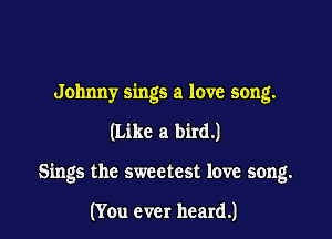 Johnny sings a love song.

(Like a bird.)

Sings the sweetest love song.

(You ever heard.)