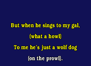 But when he sings to my gal.

(what a howl)

To me he's just a wolf dog

(on the prowl).