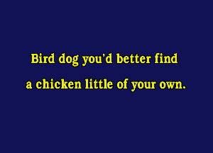 Bird dog you'd better find

a chicken little of your own.