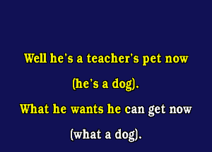 Well he's a teacher's pet now
(he's a dog).

What he wants he can get now

(what a dog).