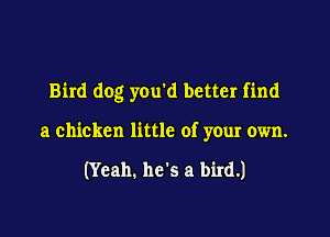 Bird dog you d better find

a chicken little of your own.

(Yeah. he's a bird.)