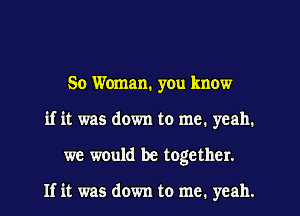 50 Woman. yOu know
if it was down to me. yeah.
we would be together.

If it was down to me. yeah.