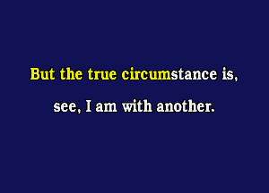 But the true circumstance is.

see. I am with another.