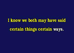 Iknow we both may have said

certain things certain ways.