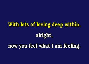 With lots of loving deep within.

alright.

now you feel what I am feeling.