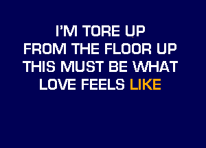 I'M TORE UP
FROM THE FLOOR UP
THIS MUST BE WHAT

LOVE FEELS LIKE