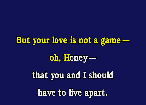 But your love is not a game-

oh. Honey-

that you and I should

have to live apart.