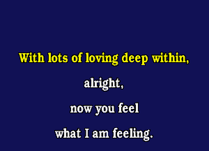 With lots of loving deep within.
alright.

now you feel

what I am feeling.