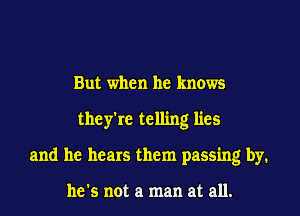 But when he knows
they're telling lies
and he hears them passing by.

he's not a man at all.