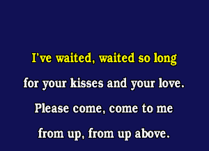 I've waited. waited so long
for your kisses and your love.
Please come. come to me

from up. from up above.