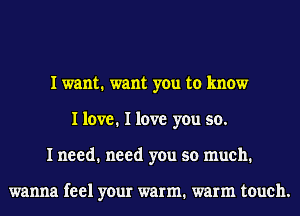 I want. want you to know
I love. I love you so.
I need. need you so much.

wanna feel your warm. warm touch.