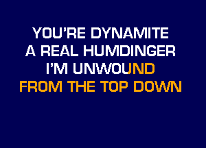 YOU'RE DYNAMITE
A REAL HUMDINGER
I'M UNWOUND
FROM THE TOP DOWN