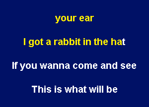 your ear

I got a rabbit in the hat

If you wanna come and see

This is what will be