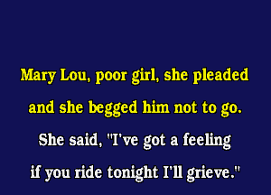 Mary Lou. poor girl. she pleaded
and she begged him not to go.
She said. I've got a feeling
if you ride tonight I'll grieve.