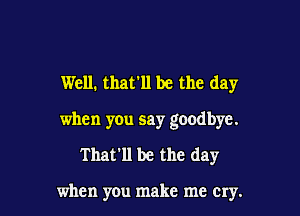 Well. that'll be the day

when you say goodbye.
That'll be the day

when you make me cry.