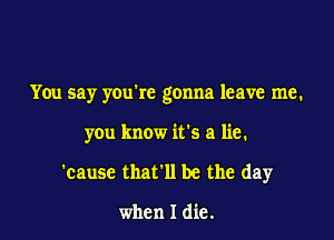 You say youkc gonna leave me.

you know it's a lie.
'cause that'll be the day

when I die.