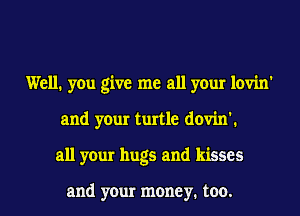 Well. you give me all your lovin'
and your turtle dovin'1
all your hugs and kisses

and your money. too.