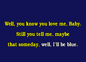 Well. you know you love me. Baby.
Still you tell me. maybe
that someday. well. I'll be blue.