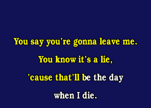 You say youkc gonna leave me.

You know it's a lie.
'cause that'll be the day

when I die.