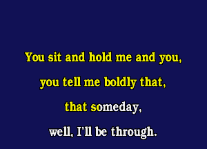 You sit and hold me and you.
you tell me boldly that.

that someday.

well. I'll be through.