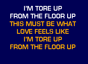 I'M TORE UP
FROM THE FLOOR UP
THIS MUST BE WHAT

LOVE FEELS LIKE

I'M TORE UP

FROM THE FLOOR UP