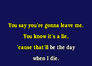 You say youkc gonna leave me.

You know it's a lie.
'cause that'll be the day

when I die.