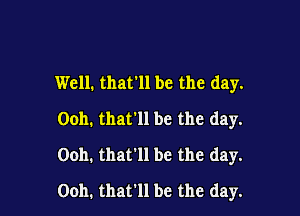 Well. that'll be the day.
Ooh. that'll be the day.

Ooh. that'll be the day.

Ooh. that'll be the day.