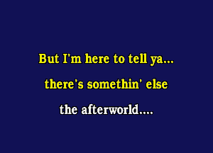 But I'm here to tell ya...

there's somethin' else

the afterworld....