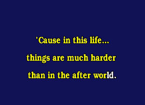 'Cause in this life...

things are much harder

than in the after world.