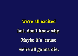 We're all excited

but. don't know why.

Maybe it's 'cause

we're all gonna die.