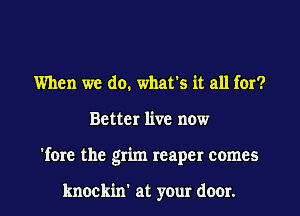 When we do. what's it all for?
Better live now
'fore the grim reaper comes

knockin' at your door.
