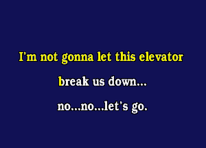 I'm not gonna let this elevator

break us down...

no...no...let's go.