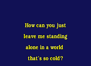 How can you just

leave me standing
alone in a world

that's so cold?