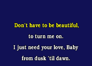 Don't have to be beautiful.
to turn me on.
I just need your love. Baby

from dusk 't'Ll dawn.
