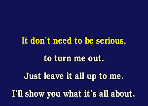 It don't need to be serious.
to turn me out.
Just leave it all up to me.

I'll show you what it's all about.