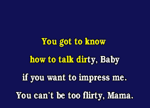 You got to know
how to talk dirty. Baby
if you want to impress me.

You can't be too Hirty. Mama.