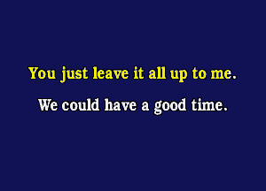 You just leave it all up to me.

We could have a good time.