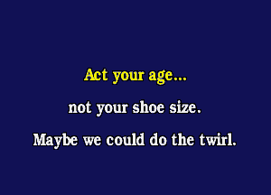 Act your age...

not your shoe size.

Maybe we could do the twirl.