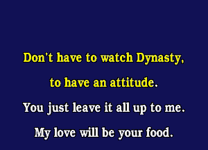Don't have to watch Dynasty.
to have an attitude.
You just leave it all up to me.

My love will be your food.