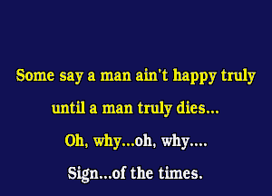 Some say a man ain't happy truly
until a man truly dies...
0111 why...13h1 why....

Sign...of the times.
