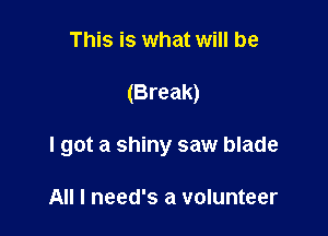 This is what will be

(Break)

I got a shiny saw blade

All I need's a volunteer