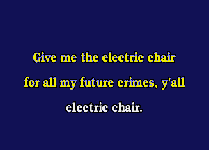 Give me the electric chair

for all my future crimes, y'all

electric chair.