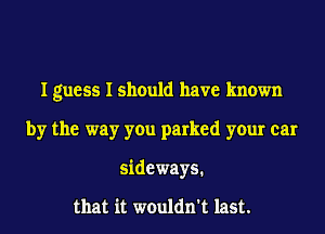 I guess I should have known
by the way you parked your car
sideways.

that it wouldn't last.