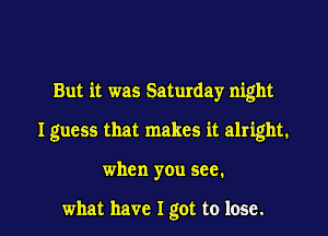 But it was Saturday night

I guess that makes it alright.

when you see.

what have I got to lose. I