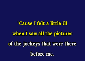 'Cause I felt a little ill
when I saw all the pictures
of the jockeys that were there

before me.