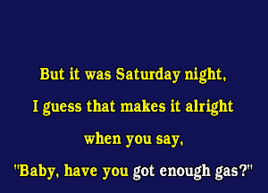 But it was Saturday night1
I guess that makes it alright
when you say.

Baby. have you got enough gas?